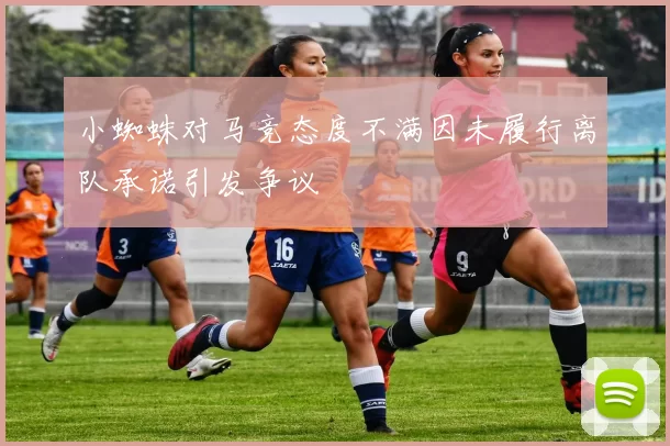 小蜘蛛对马竞态度不满因未履行离队承诺引发争议