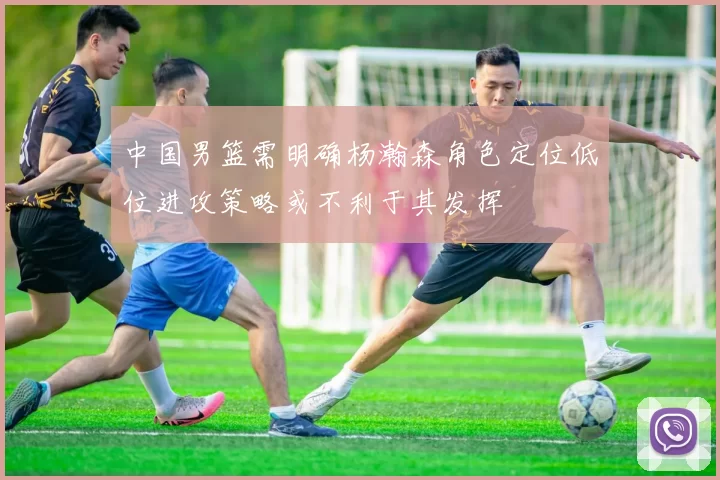 中国男篮需明确杨瀚森角色定位低位进攻策略或不利于其发挥