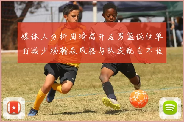 媒体人分析周琦离开后男篮低位单打减少杨瀚森风格与队友配合不佳