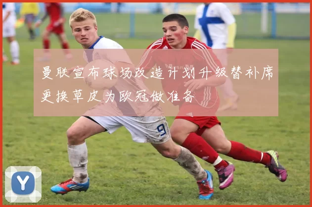 曼联宣布球场改造计划升级替补席更换草皮为欧冠做准备