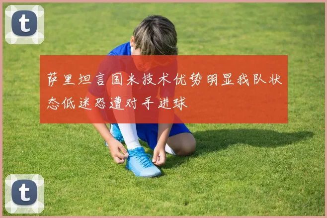 萨里坦言国米技术优势明显我队状态低迷恐遭对手进球