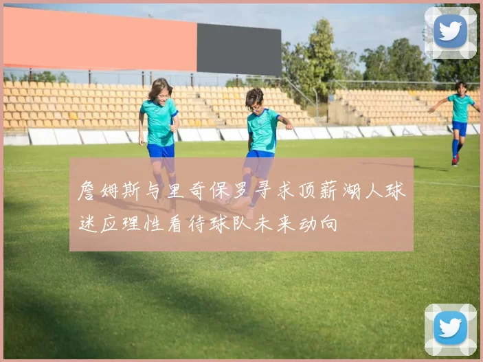 詹姆斯与里奇保罗寻求顶薪湖人球迷应理性看待球队未来动向