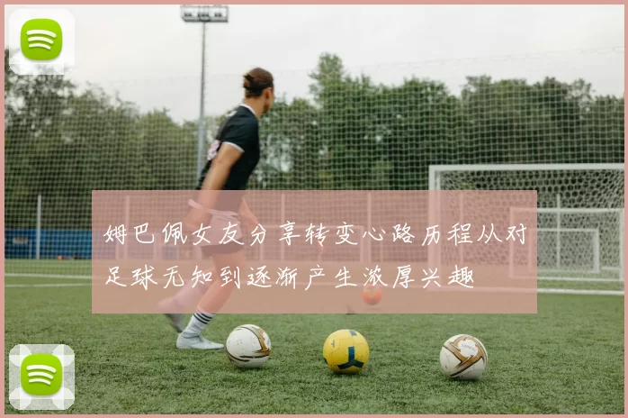 姆巴佩女友分享转变心路历程从对足球无知到逐渐产生浓厚兴趣