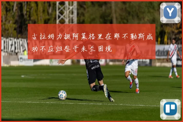 古拉姆力挺阿莱格里在那不勒斯成功不应归咎于米兰困境