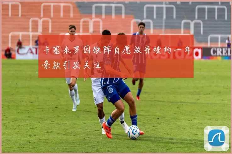 卡塞米罗因缺阵自愿放弃续约一年条款引发关注