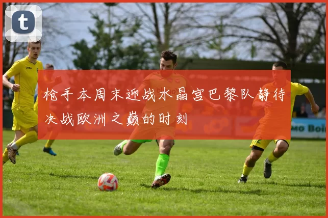 枪手本周末迎战水晶宫巴黎队静待决战欧洲之巅的时刻