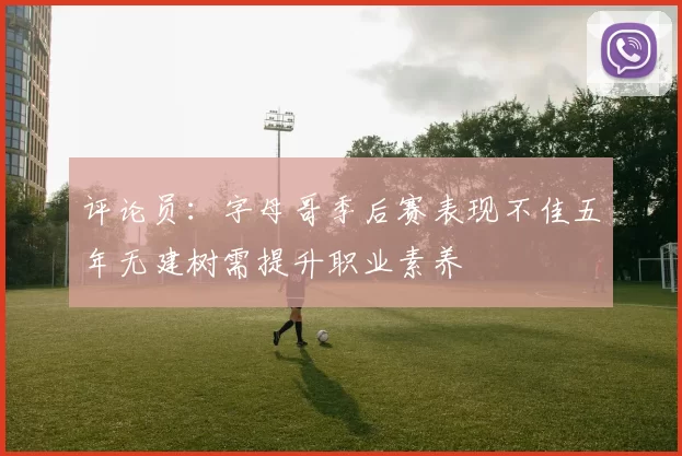 评论员：字母哥季后赛表现不佳五年无建树需提升职业素养