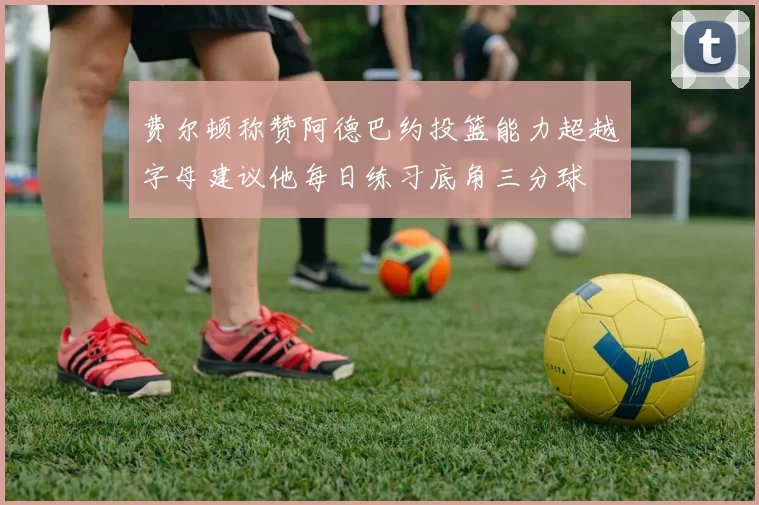 费尔顿称赞阿德巴约投篮能力超越字母建议他每日练习底角三分球