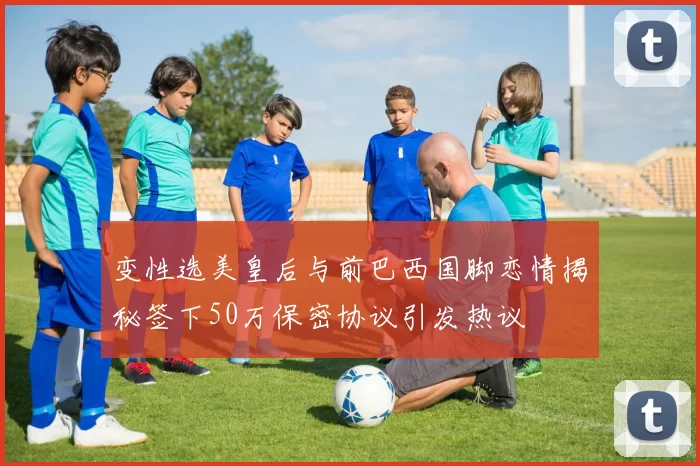变性选美皇后与前巴西国脚恋情揭秘签下50万保密协议引发热议