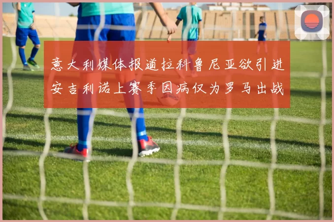 意大利媒体报道拉科鲁尼亚欲引进安吉利诺上赛季因病仅为罗马出战9场