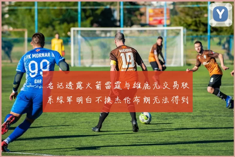 名记透露火箭雷霆与雄鹿无交易联系绿军明白不换杰伦布朗无法得到字母哥