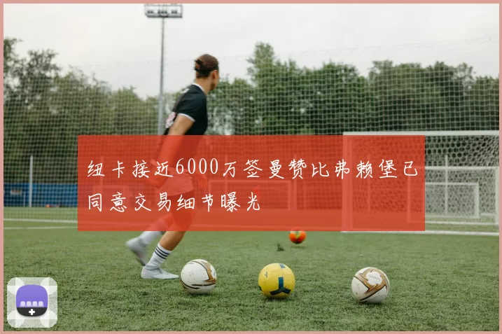 纽卡接近6000万签曼赞比弗赖堡已同意交易细节曝光